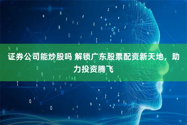 证券公司能炒股吗 解锁广东股票配资新天地，助力投资腾飞