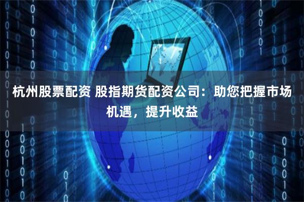 杭州股票配资 股指期货配资公司：助您把握市场机遇，提升收益