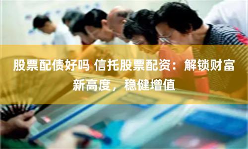 股票配债好吗 信托股票配资：解锁财富新高度，稳健增值