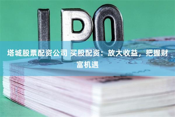 塔城股票配资公司 买股配资：放大收益，把握财富机遇