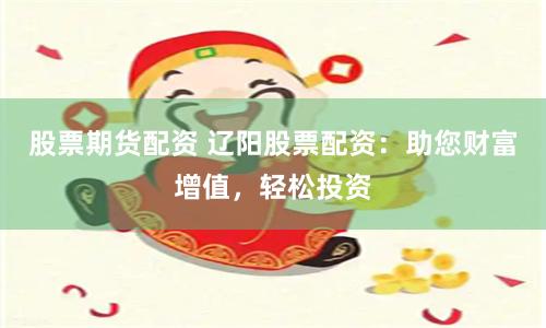 股票期货配资 辽阳股票配资：助您财富增值，轻松投资