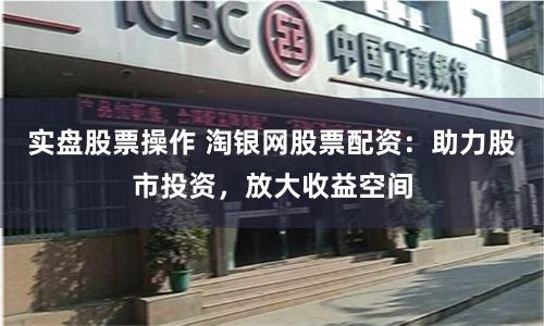 实盘股票操作 淘银网股票配资：助力股市投资，放大收益空间