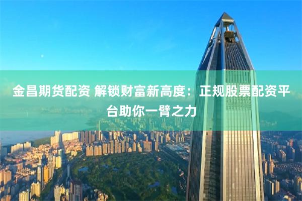 金昌期货配资 解锁财富新高度：正规股票配资平台助你一臂之力