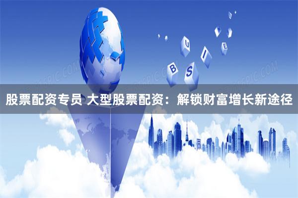 股票配资专员 大型股票配资：解锁财富增长新途径
