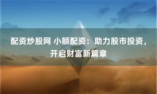 配资炒股网 小额配资：助力股市投资，开启财富新篇章
