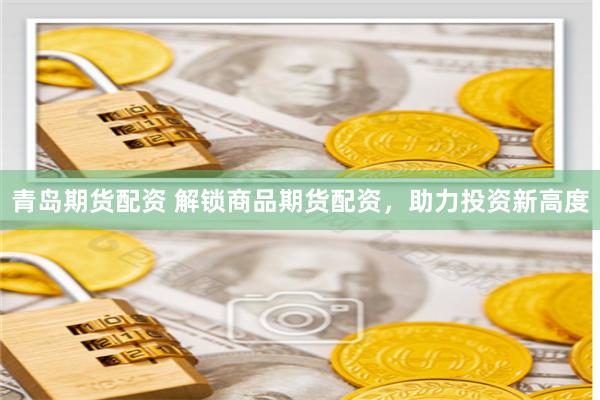 青岛期货配资 解锁商品期货配资，助力投资新高度
