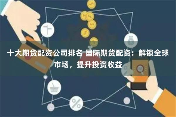 十大期货配资公司排名 国际期货配资：解锁全球市场，提升投资收益