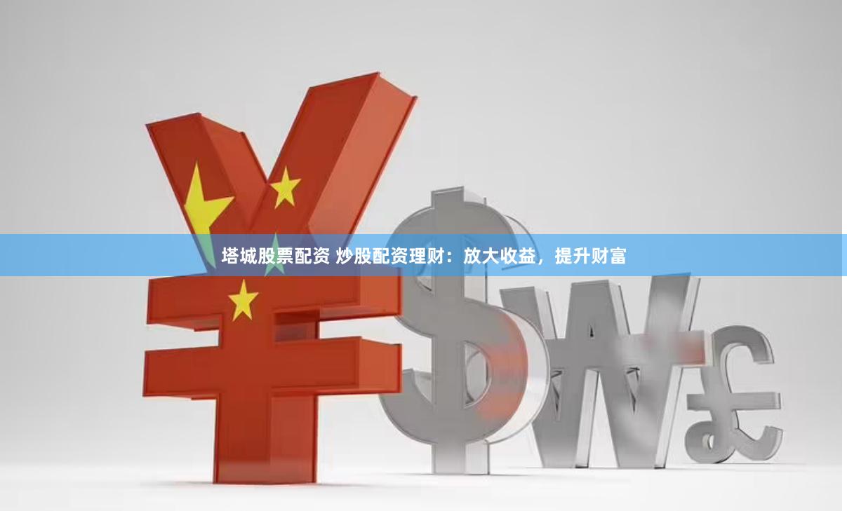 塔城股票配资 炒股配资理财：放大收益，提升财富