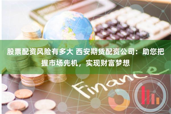 股票配资风险有多大 西安期货配资公司：助您把握市场先机，实现财富梦想
