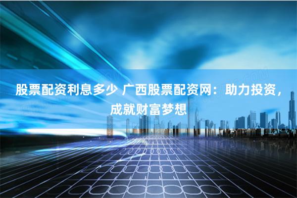 股票配资利息多少 广西股票配资网：助力投资，成就财富梦想