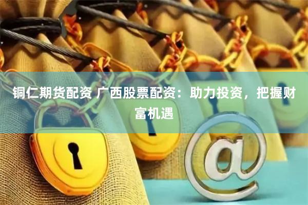 铜仁期货配资 广西股票配资：助力投资，把握财富机遇