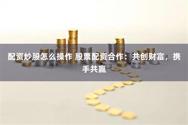配资炒股怎么操作 股票配资合作：共创财富，携手共赢