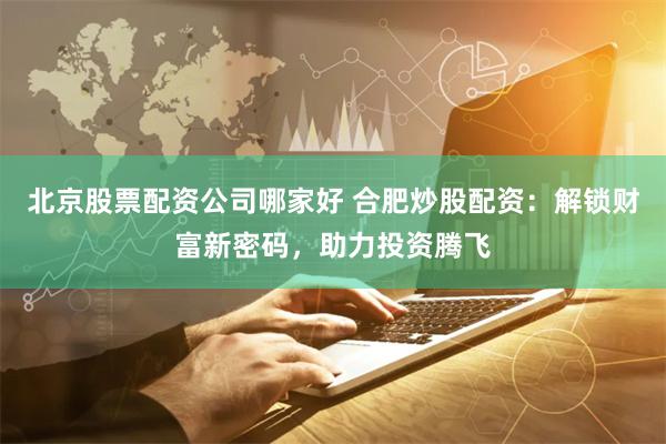 北京股票配资公司哪家好 合肥炒股配资：解锁财富新密码，助力投资腾飞