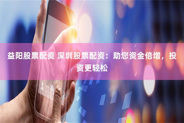 益阳股票配资 深圳股票配资：助您资金倍增，投资更轻松