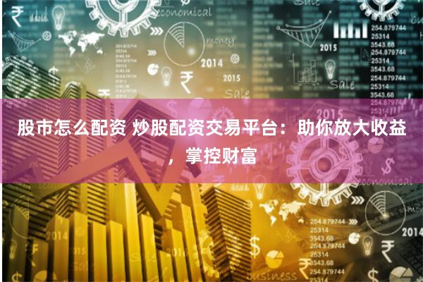 股市怎么配资 炒股配资交易平台：助你放大收益，掌控财富