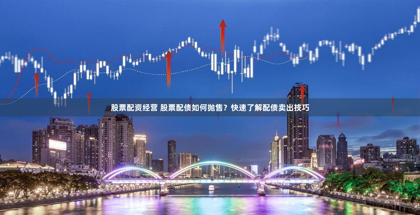 股票配资经营 股票配债如何抛售？快速了解配债卖出技巧