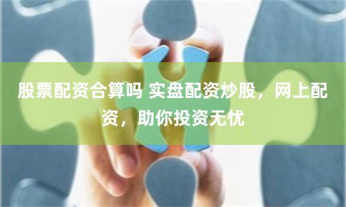股票配资合算吗 实盘配资炒股，网上配资，助你投资无忧