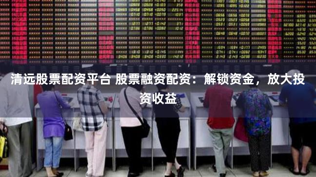 清远股票配资平台 股票融资配资：解锁资金，放大投资收益