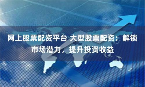 网上股票配资平台 大型股票配资：解锁市场潜力，提升投资收益