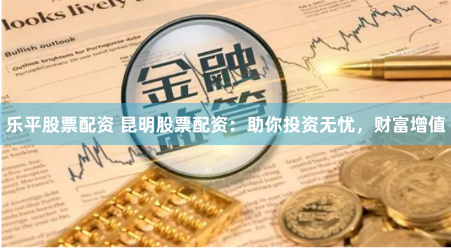 乐平股票配资 昆明股票配资:助你投资无忧,财富增值