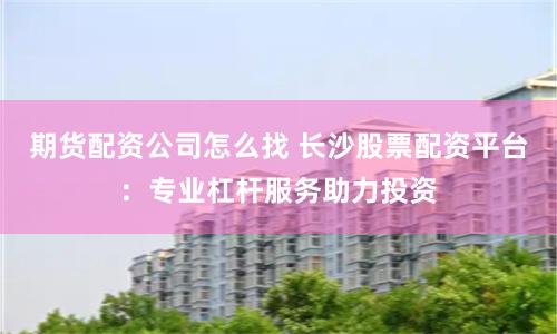 期货配资公司怎么找 长沙股票配资平台:专业杠杆服务助力投资