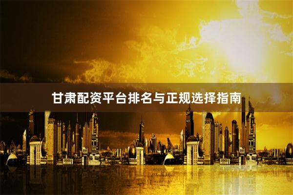 甘肃配资平台排名与正规选择指南