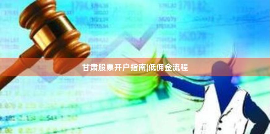 甘肃股票开户指南|低佣金流程