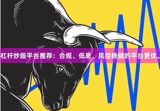 杠杆炒股平台推荐：合规、低息、风控稳健的平台更优。
