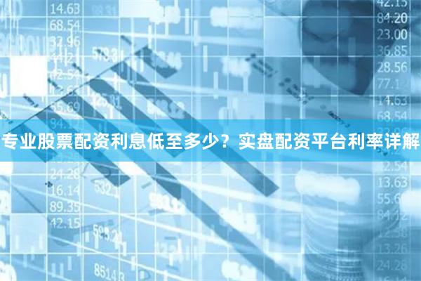 专业股票配资利息低至多少?实盘配资平台利率详解